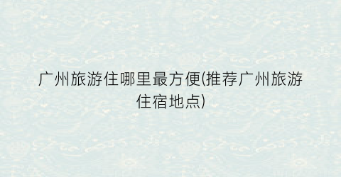 广州旅游住哪里最方便(推荐广州旅游住宿地点)