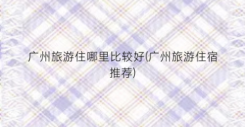 广州旅游住哪里比较好(广州旅游住宿推荐)