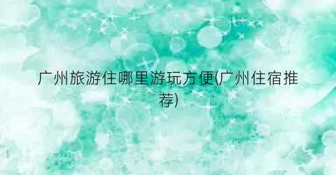 广州旅游住哪里游玩方便(广州住宿推荐)