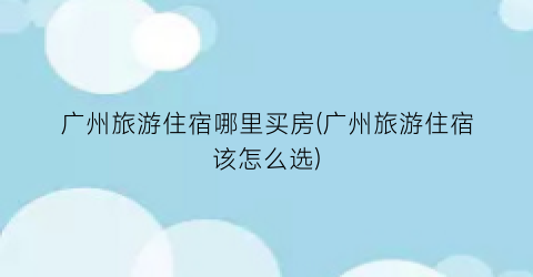 广州旅游住宿哪里买房(广州旅游住宿该怎么选)