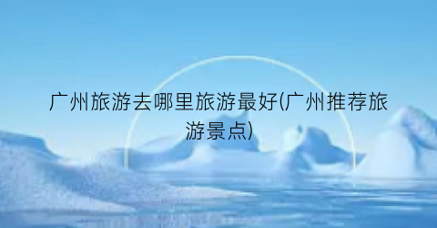 广州旅游去哪里旅游最好(广州推荐旅游景点)