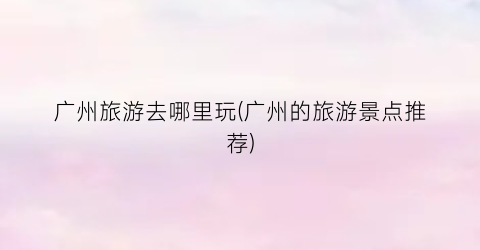 广州旅游去哪里玩(广州的旅游景点推荐)