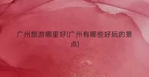 广州旅游哪里好(广州有哪些好玩的景点)