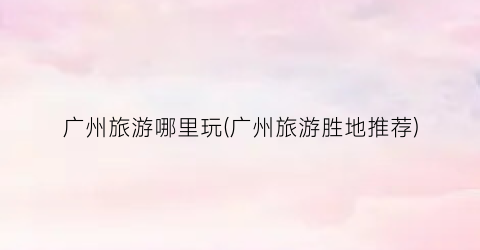 广州旅游哪里玩(广州旅游胜地推荐)