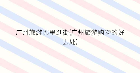 广州旅游哪里逛街(广州旅游购物的好去处)