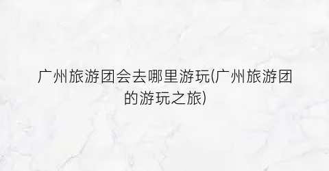 广州旅游团会去哪里游玩(广州旅游团的游玩之旅)