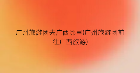 广州旅游团去广西哪里(广州旅游团前往广西旅游)