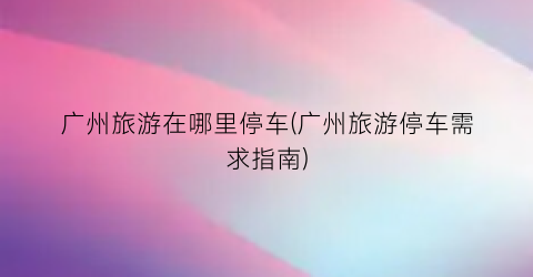 广州旅游在哪里停车(广州旅游停车需求指南)