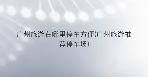 广州旅游在哪里停车方便(广州旅游推荐停车场)