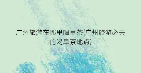 广州旅游在哪里喝早茶(广州旅游必去的喝早茶地点)