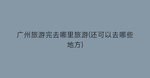 广州旅游完去哪里旅游(还可以去哪些地方)
