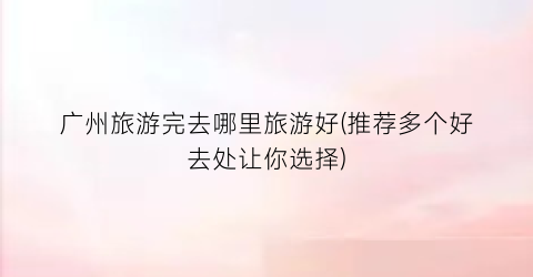 广州旅游完去哪里旅游好(推荐多个好去处让你选择)