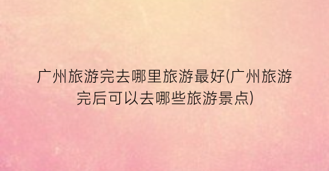 广州旅游完去哪里旅游最好(广州旅游完后可以去哪些旅游景点)
