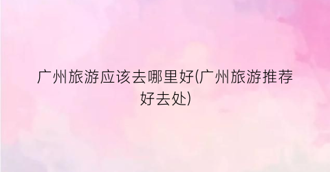 广州旅游应该去哪里好(广州旅游推荐好去处)