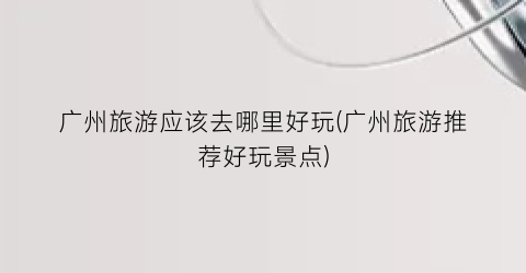 广州旅游应该去哪里好玩(广州旅游推荐好玩景点)