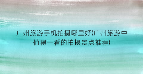 广州旅游手机拍摄哪里好(广州旅游中值得一看的拍摄景点推荐)