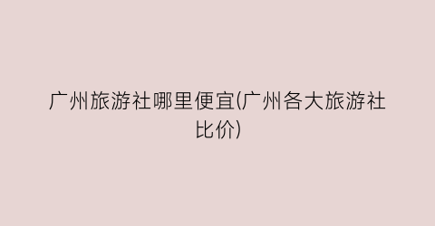 广州旅游社哪里便宜(广州各大旅游社比价)