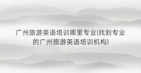 广州旅游英语培训哪里专业(找到专业的广州旅游英语培训机构)