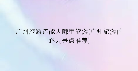 广州旅游还能去哪里旅游(广州旅游的必去景点推荐)