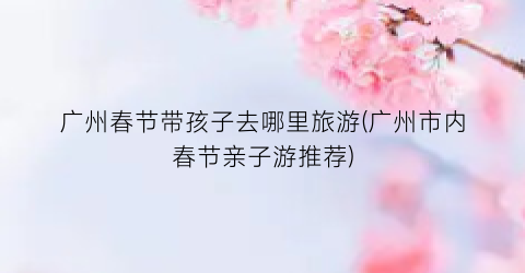 广州春节带孩子去哪里旅游(广州市内春节亲子游推荐)
