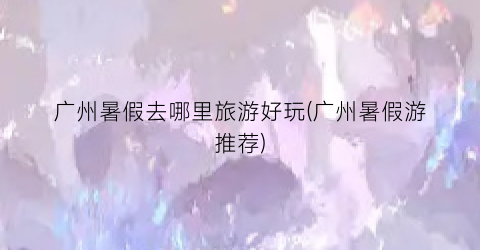 广州暑假去哪里旅游好玩(广州暑假游推荐)