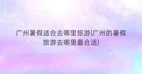 广州暑假适合去哪里旅游(广州的暑假旅游去哪里最合适)