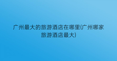 广州最大的旅游酒店在哪里(广州哪家旅游酒店最大)