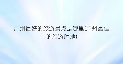 广州最好的旅游景点是哪里(广州最佳的旅游胜地)