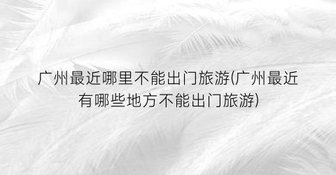 广州最近哪里不能出门旅游(广州最近有哪些地方不能出门旅游)