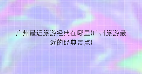 广州最近旅游经典在哪里(广州旅游最近的经典景点)