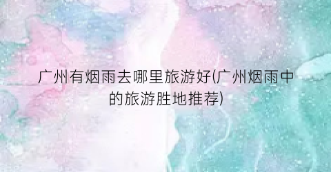 广州有烟雨去哪里旅游好(广州烟雨中的旅游胜地推荐)