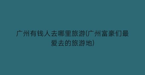 广州有钱人去哪里旅游(广州富豪们最爱去的旅游地)