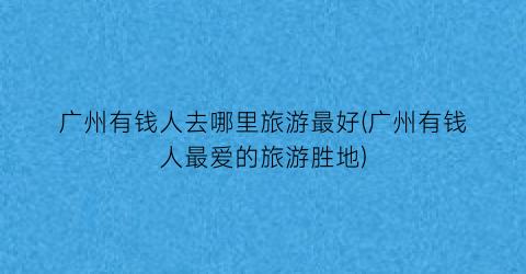 广州有钱人去哪里旅游最好(广州有钱人最爱的旅游胜地)