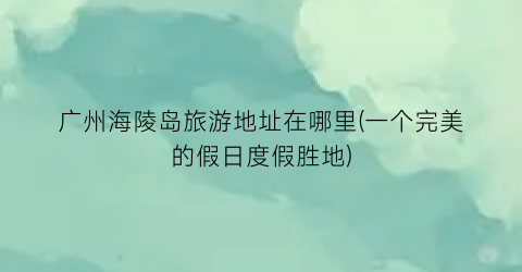 广州海陵岛旅游地址在哪里(一个完美的假日度假胜地)