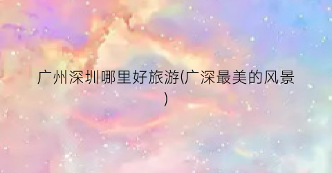广州深圳哪里好旅游(广深最美的风景)