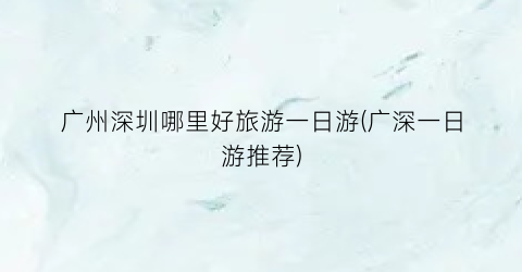 广州深圳哪里好旅游一日游(广深一日游推荐)