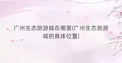 广州生态旅游城在哪里(广州生态旅游城的具体位置)