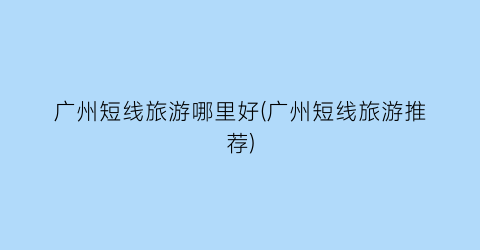 广州短线旅游哪里好(广州短线旅游推荐)