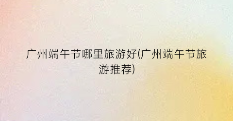 广州端午节哪里旅游好(广州端午节旅游推荐)
