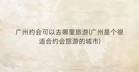 广州约会可以去哪里旅游(广州是个很适合约会旅游的城市)
