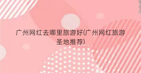 广州网红去哪里旅游好(广州网红旅游圣地推荐)