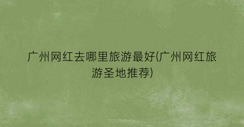广州网红去哪里旅游最好(广州网红旅游圣地推荐)