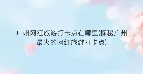 广州网红旅游打卡点在哪里(探秘广州最火的网红旅游打卡点)