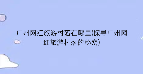 广州网红旅游村落在哪里(探寻广州网红旅游村落的秘密)