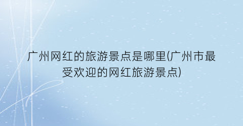广州网红的旅游景点是哪里(广州市最受欢迎的网红旅游景点)