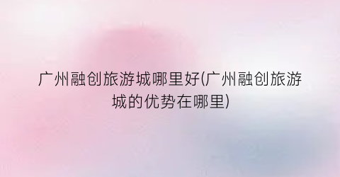 广州融创旅游城哪里好(广州融创旅游城的优势在哪里)