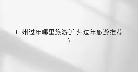 广州过年哪里旅游(广州过年旅游推荐)