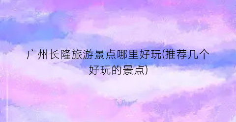 广州长隆旅游景点哪里好玩(推荐几个好玩的景点)