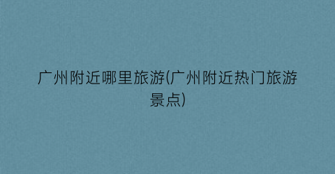 广州附近哪里旅游(广州附近热门旅游景点)