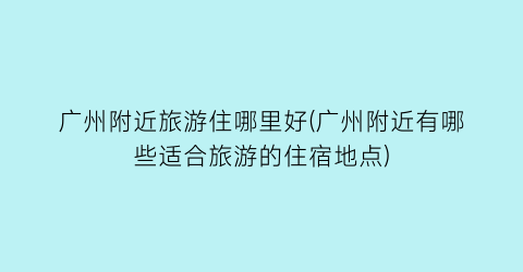 广州附近旅游住哪里好(广州附近有哪些适合旅游的住宿地点)